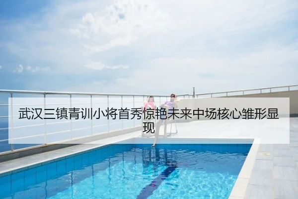 武汉三镇青训小将首秀惊艳未来中场核心雏形显现
