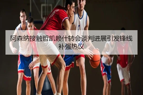 阿森纳接触哲凯赖什转会谈判进展引发锋线补强热议