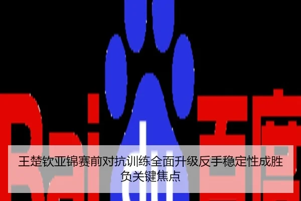 王楚钦亚锦赛前对抗训练全面升级反手稳定性成胜负关键焦点