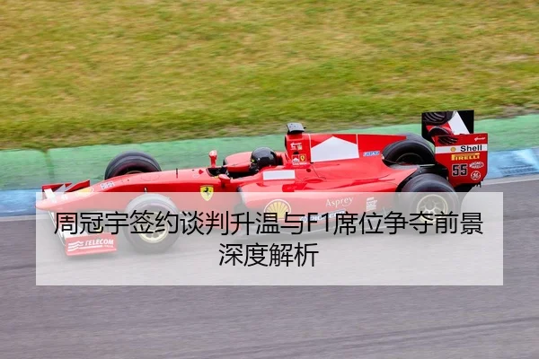 周冠宇签约谈判升温与F1席位争夺前景深度解析