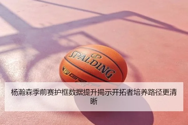 杨瀚森季前赛护框数据提升揭示开拓者培养路径更清晰